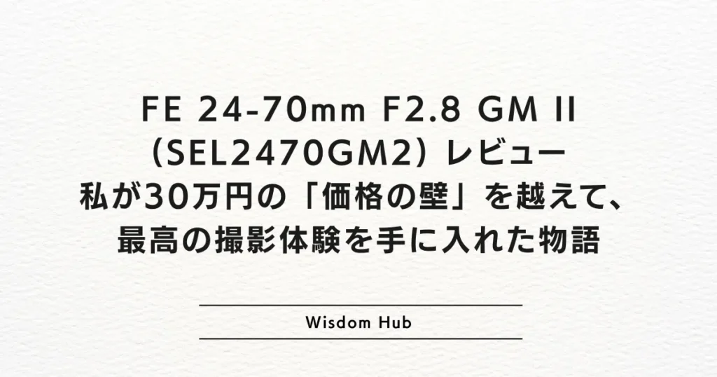 FE 24-70mm F2.8 GM II (SEL2470GM2) レビュー：私が30万円の「価格の壁」を越えて、最高の撮影体験を手に入れた物語