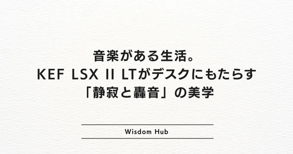 音楽がある生活。KEF LSX II LTがデスクにもたらす「静寂と轟音」の美学
